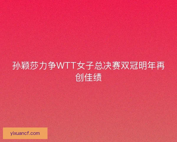 孙颖莎力争WTT女子总决赛双冠明年再创佳绩